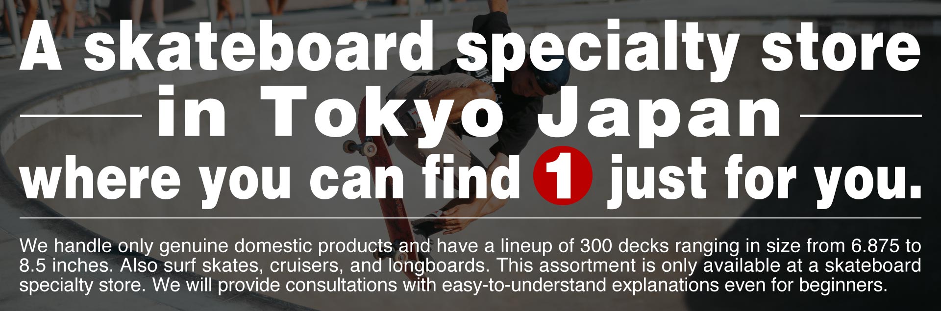 A skateboard specialty store in Tokyo Japan where you can find 1 just for you. We handle only genuine domestic products and have a lineup of 300 decks ranging in size from 6.875 to 8.5 inches. Also surf skates, cruisers, and longboards. This assortment is only available at a skateboard specialty store. We will provide consultations with easy-to-understand explanations even for beginners.